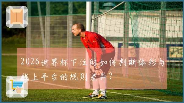 2026世界杯下注时如何判断体彩与线上平台的规则差异？